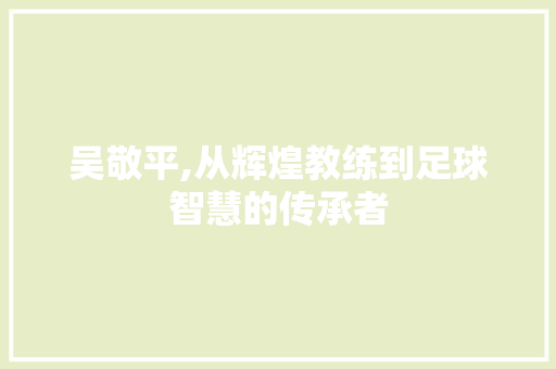 吴敬平,从辉煌教练到足球智慧的传承者