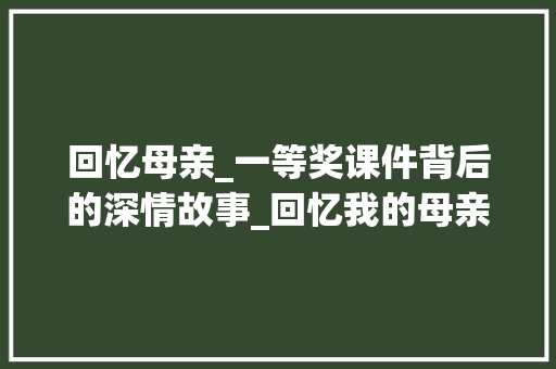 回忆母亲_一等奖课件背后的深情故事_回忆我的母亲课件一等奖