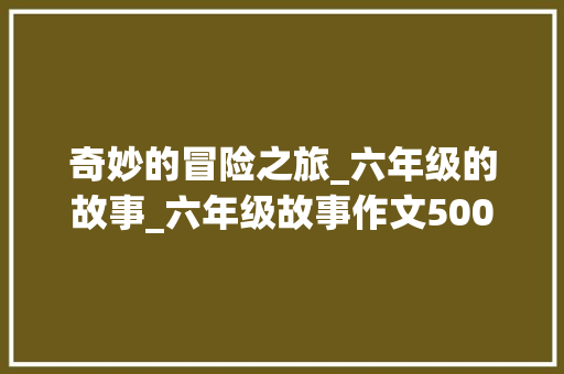 奇妙的冒险之旅_六年级的故事_六年级故事作文500字左右