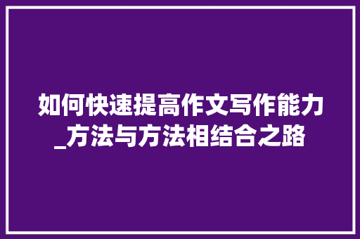 如何快速提高作文写作能力_方法与方法相结合之路