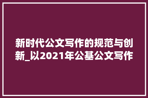 新时代公文写作的规范与创新_以2021年公基公文写作范文为例