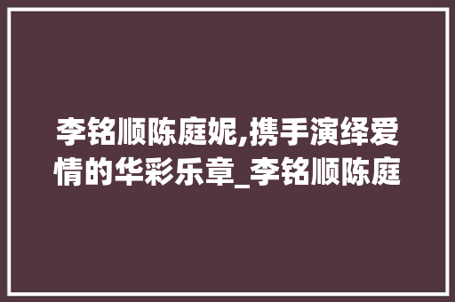 李铭顺陈庭妮,携手演绎爱情的华彩乐章_李铭顺陈庭妮