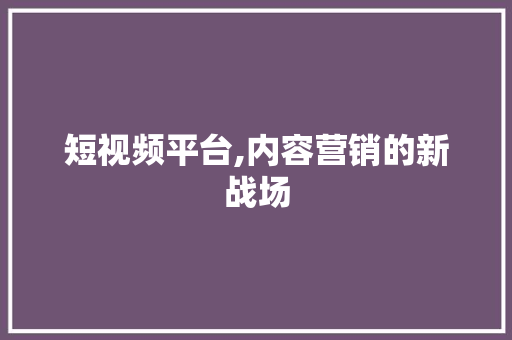 短视频平台,内容营销的新战场
