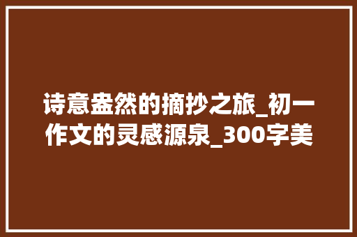 诗意盎然的摘抄之旅_初一作文的灵感源泉_300字美文摘抄大全初一作文