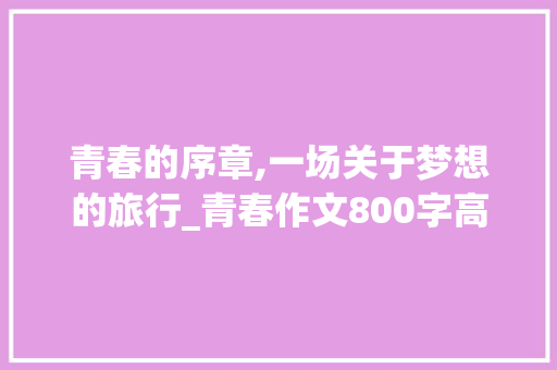 青春的序章,一场关于梦想的旅行_青春作文800字高中题目新颖