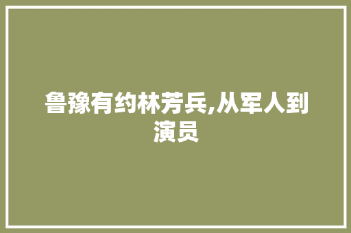 鲁豫有约林芳兵,从军人到演员，她的人生传奇