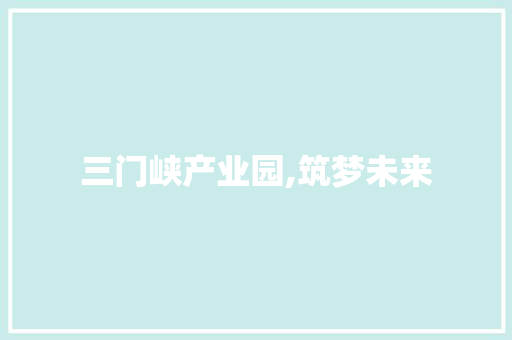 三门峡产业园,筑梦未来，打造中原地区产业新高地