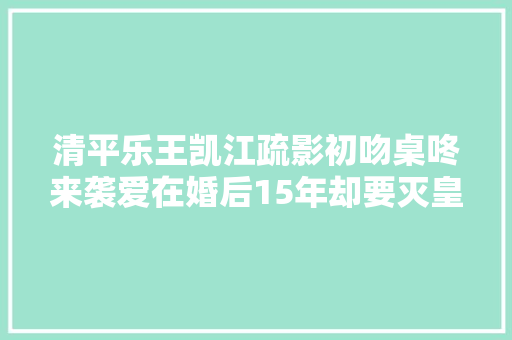 清平乐王凯江疏影初吻桌咚来袭爱在婚后15年却要灭皇后满门