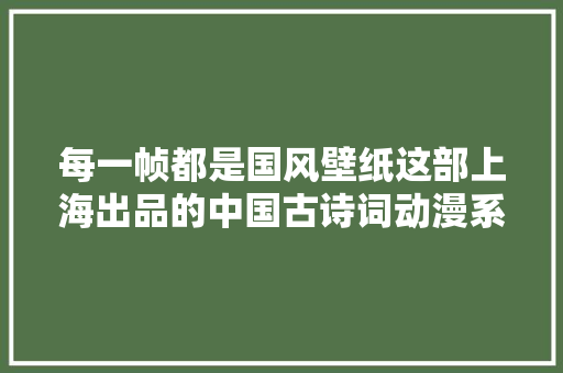 每一帧都是国风壁纸这部上海出品的中国古诗词动漫系列加更啦