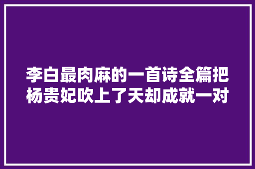 李白最肉麻的一首诗全篇把杨贵妃吹上了天却成就一对千古名句