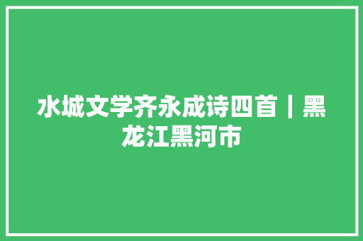 水城文学齐永成诗四首｜黑龙江黑河市