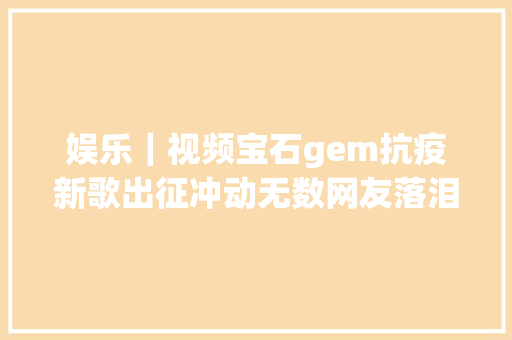 娱乐｜视频宝石gem抗疫新歌出征冲动无数网友落泪