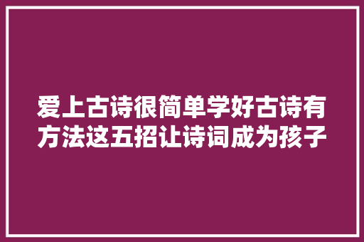 爱上古诗很简单学好古诗有方法这五招让诗词成为孩子的良师益友