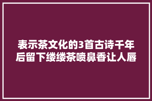 表示茶文化的3首古诗千年后留下缕缕茶喷鼻香让人唇齿留芳