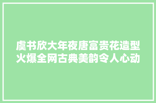 虞书欣大年夜唐富贵花造型火爆全网古典美韵令人心动不已