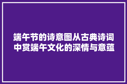 端午节的诗意图从古典诗词中赏端午文化的深情与意蕴