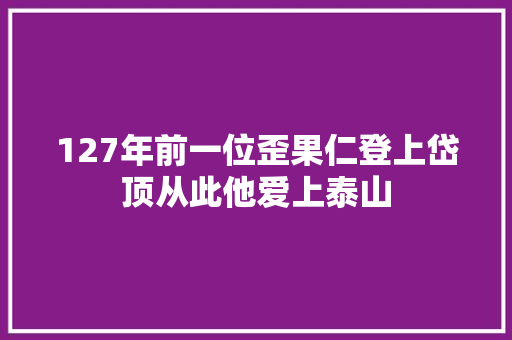 127年前一位歪果仁登上岱顶从此他爱上泰山