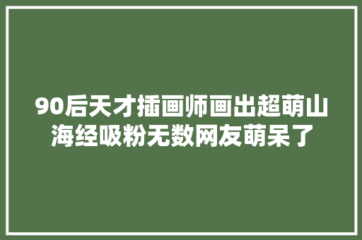 90后天才插画师画出超萌山海经吸粉无数网友萌呆了