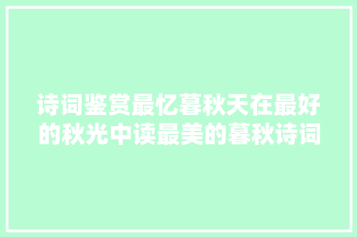 诗词鉴赏最忆暮秋天在最好的秋光中读最美的暮秋诗词