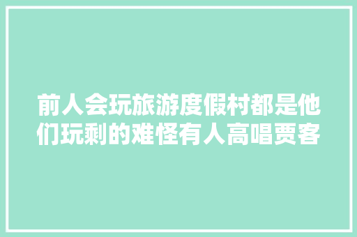 前人会玩旅游度假村都是他们玩剩的难怪有人高唱贾客乐了