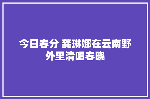 今日春分 龚琳娜在云南野外里清唱春晓