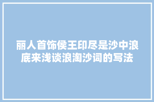 丽人首饰侯王印尽是沙中浪底来浅谈浪淘沙词的写法