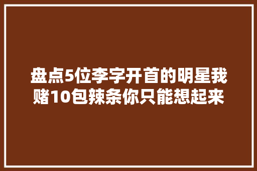 盘点5位李字开首的明星我赌10包辣条你只能想起来李现