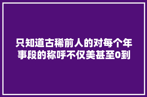 只知道古稀前人的对每个年事段的称呼不仅美甚至0到100岁都有