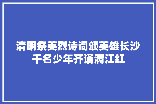 清明祭英烈诗词颂英雄长沙千名少年齐诵满江红