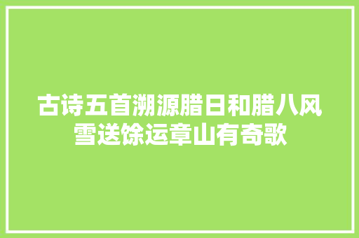 古诗五首溯源腊日和腊八风雪送馀运章山有奇歌