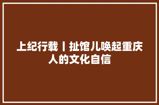 上纪行载丨扯馆儿唤起重庆人的文化自信