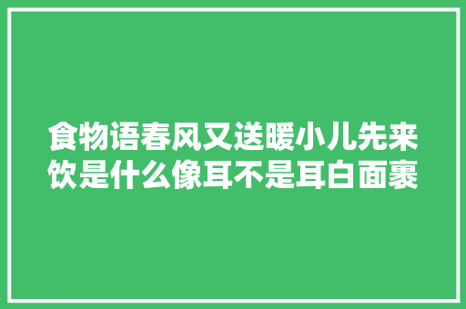 食物语春风又送暖小儿先来饮是什么像耳不是耳白面裹了馆谜底