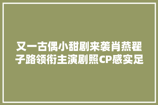 又一古偶小甜剧来袭肖燕翟子路领衔主演剧照CP感实足