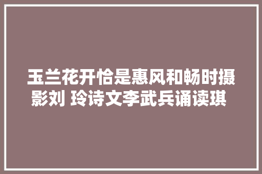 玉兰花开恰是惠风和畅时摄影刘 玲诗文李武兵诵读琪 琪