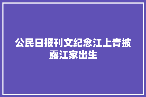公民日报刊文纪念江上青披露江家出生