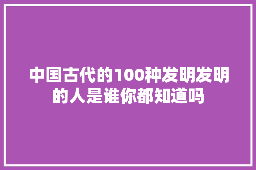 中国古代的100种发明发明的人是谁你都知道吗