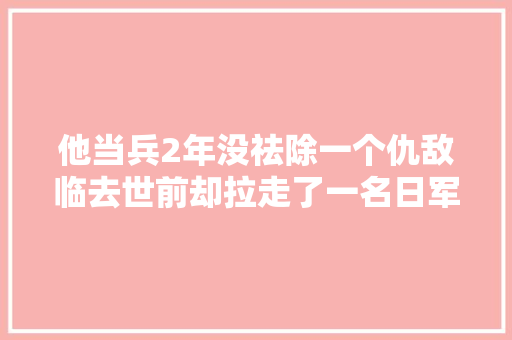 他当兵2年没祛除一个仇敌临去世前却拉走了一名日军少将垫背