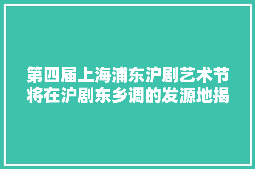 第四届上海浦东沪剧艺术节将在沪剧东乡调的发源地揭幕