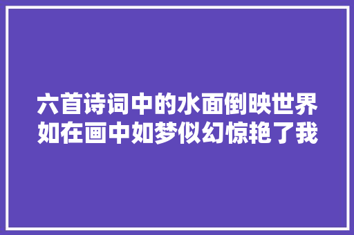 六首诗词中的水面倒映世界如在画中如梦似幻惊艳了我们