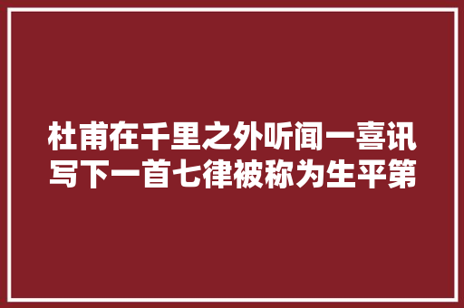 杜甫在千里之外听闻一喜讯写下一首七律被称为生平第一快诗