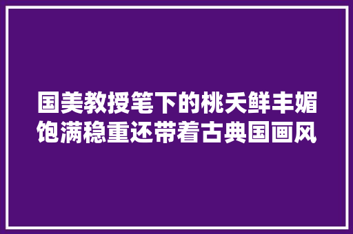 国美教授笔下的桃夭鲜丰媚饱满稳重还带着古典国画风很仙