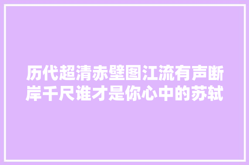 历代超清赤壁图江流有声断岸千尺谁才是你心中的苏轼