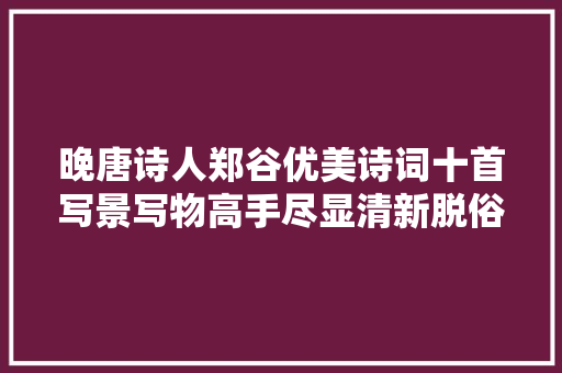 晚唐诗人郑谷优美诗词十首写景写物高手尽显清新脱俗之美