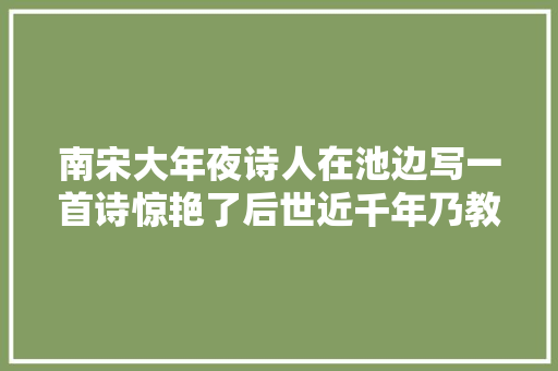 南宋大年夜诗人在池边写一首诗惊艳了后世近千年乃教材中必背名篇