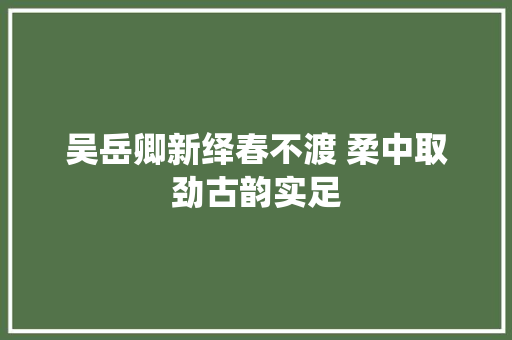 吴岳卿新绎春不渡 柔中取劲古韵实足