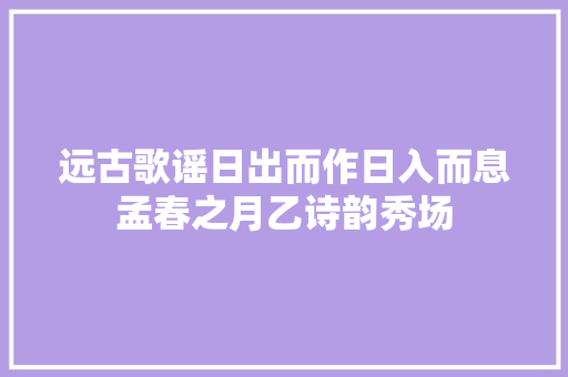远古歌谣日出而作日入而息孟春之月乙诗韵秀场