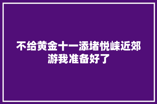 不给黄金十一添堵悦崃近郊游我准备好了