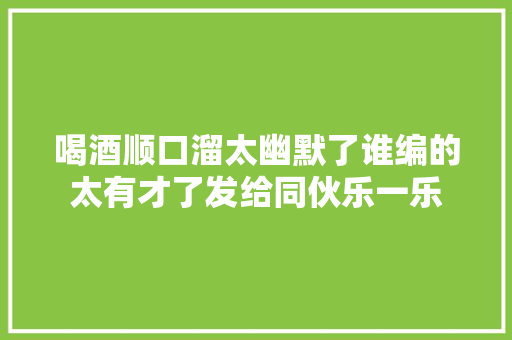 喝酒顺口溜太幽默了谁编的太有才了发给同伙乐一乐