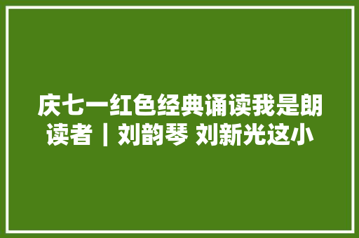 庆七一红色经典诵读我是朗读者｜刘韵琴 刘新光这小我