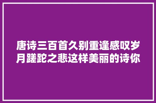 唐诗三百首久别重逢感叹岁月蹉跎之悲这样美丽的诗你值得拥有